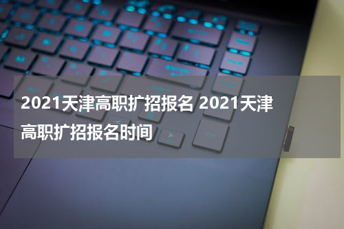 2021天津高职扩招报名 2021天津高职扩招报名时间