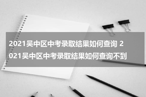 2021吴中区中考录取结果如何查询 2021吴中区中考录取结果如何查询不到