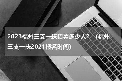 2023福州三支一扶招募多少人？（福州三支一扶2021报名时间）