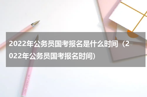 2022年公务员国考报名是什么时间（2022年公务员国考报名时间）