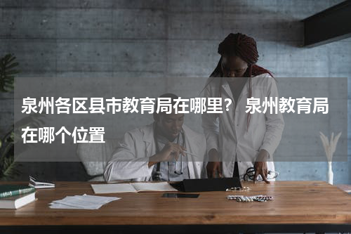 泉州各区县市教育局在哪里？ 泉州教育局在哪个位置