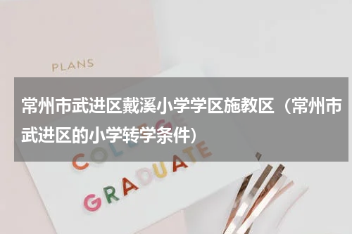 常州市武进区戴溪小学学区施教区（常州市武进区的小学转学条件）