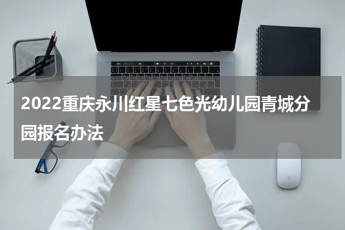2022重庆永川红星七色光幼儿园青城分园报名办法