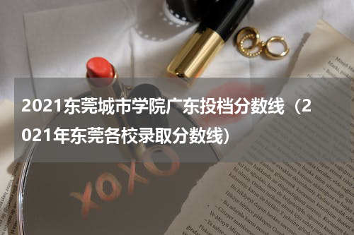 2021东莞城市学院广东投档分数线（2021年东莞各校录取分数线）