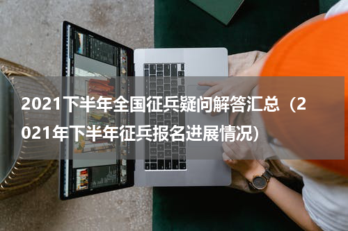 2021下半年全国征兵疑问解答汇总（2021年下半年征兵报名进展情况）