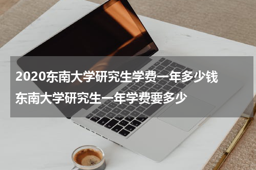 2020东南大学研究生学费一年多少钱 东南大学研究生一年学费要多少