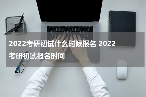 2022考研初试什么时候报名 2022考研初试报名时间