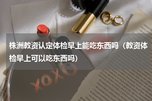 株洲教资认定体检早上能吃东西吗（教资体检早上可以吃东西吗）