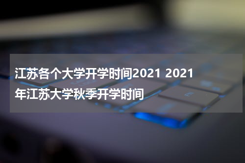 江苏各个大学开学时间2021 2021年江苏大学秋季开学时间