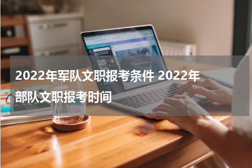 2022年军队文职报考条件 2022年部队文职报考时间