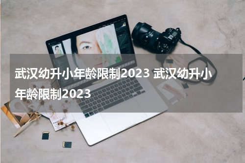 武汉幼升小年龄限制2023 武汉幼升小年龄限制2023