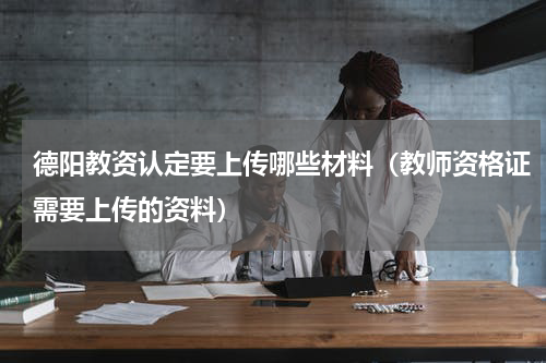 德阳教资认定要上传哪些材料（教师资格证需要上传的资料）