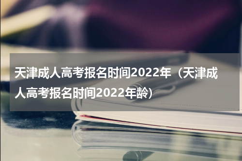 天津成人高考报名时间2022年（天津成人高考报名时间2022年龄）