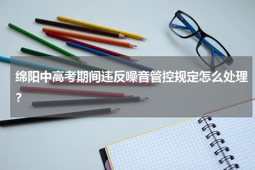 绵阳中高考期间违反噪音管控规定怎么处理？