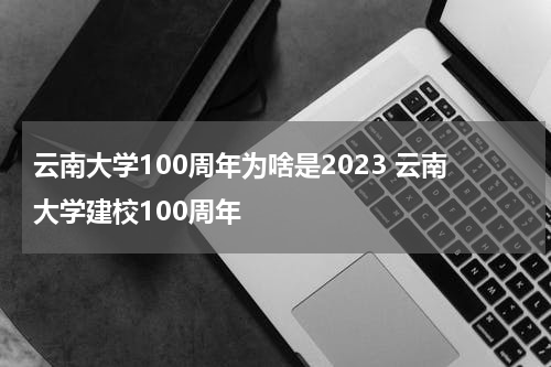 云南大学100周年为啥是2023 云南大学建校100周年