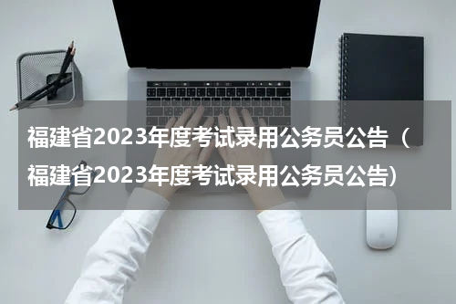 福建省2023年度考试录用公务员公告（福建省2023年度考试录用公务员公告）