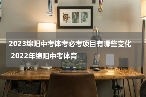 2023绵阳中考体考必考项目有哪些变化 2022年绵阳中考体育