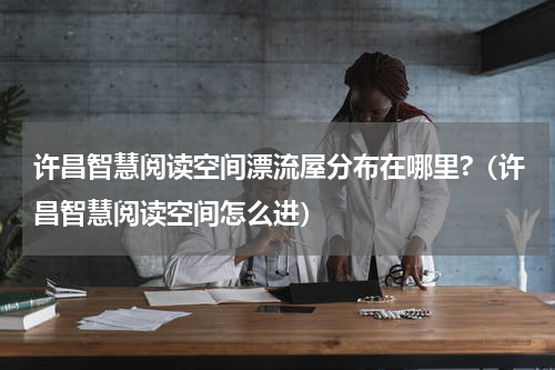 许昌智慧阅读空间漂流屋分布在哪里?（许昌智慧阅读空间怎么进）