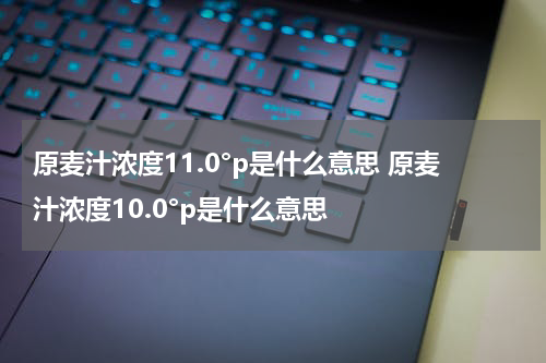 原麦汁浓度11.0°p是什么意思 原麦汁浓度10.0°p是什么意思