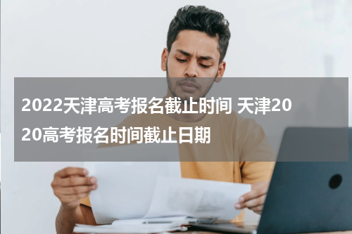 2022天津高考报名截止时间 天津2020高考报名时间截止日期