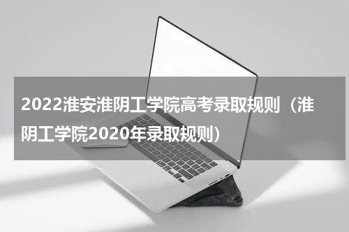 2022淮安淮阴工学院高考录取规则（淮阴工学院2020年录取规则）