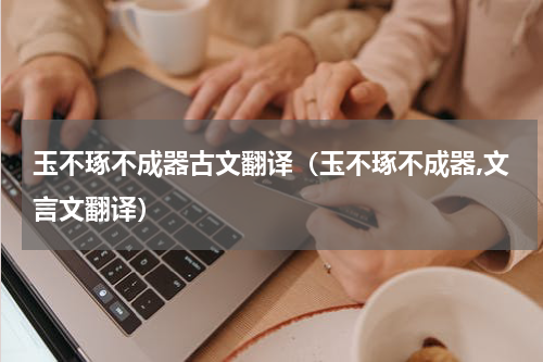 玉不琢不成器古文翻译（玉不琢不成器,文言文翻译）