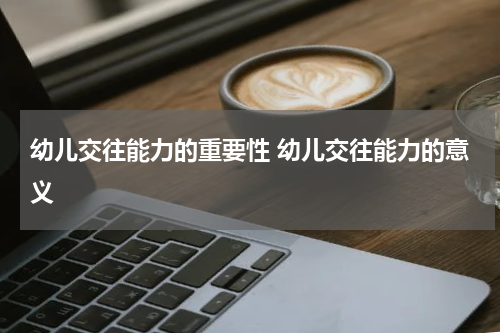 幼儿交往能力的重要性 幼儿交往能力的意义