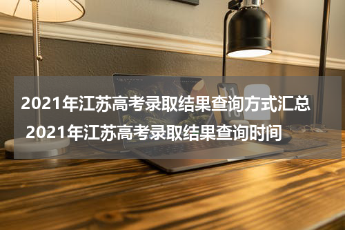 2021年江苏高考录取结果查询方式汇总 2021年江苏高考录取结果查询时间
