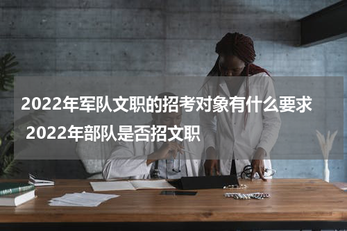 2022年军队文职的招考对象有什么要求 2022年部队是否招文职