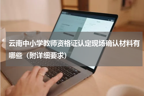 云南中小学教师资格证认定现场确认材料有哪些（附详细要求）