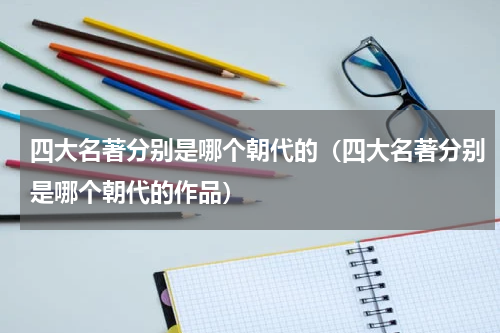 四大名著分别是哪个朝代的（四大名著分别是哪个朝代的作品）