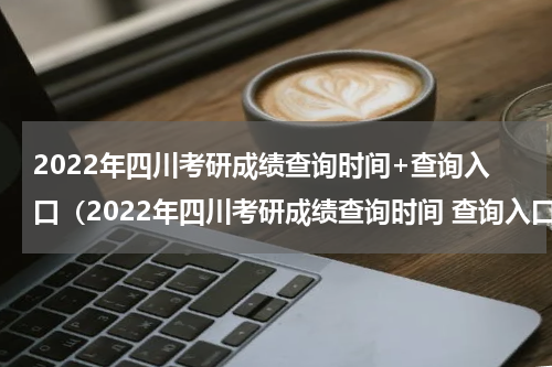 2022年四川考研成绩查询时间+查询入口（2022年四川考研成绩查询时间 查询入口官网）