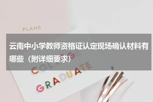 云南中小学教师资格证认定现场确认材料有哪些（附详细要求）