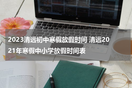 2023清远初中寒假放假时间 清远2021年寒假中小学放假时间表
