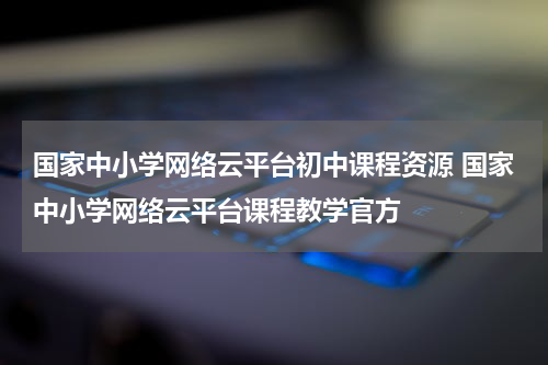 国家中小学网络云平台初中课程资源 国家中小学网络云平台课程教学官方