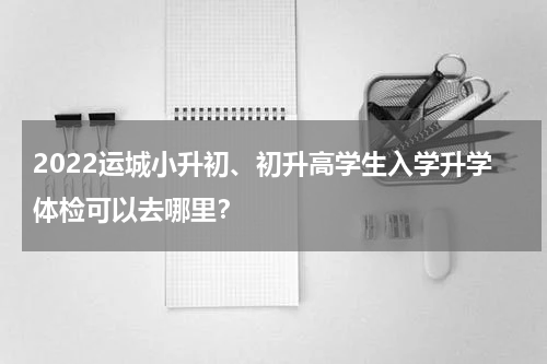 2022运城小升初、初升高学生入学升学体检可以去哪里？