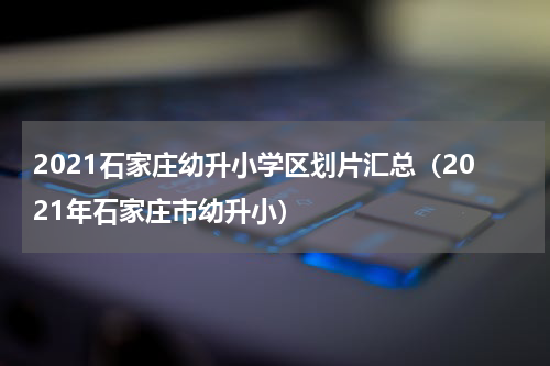2021石家庄幼升小学区划片汇总（2021年石家庄市幼升小）