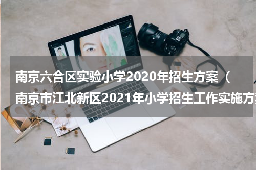 南京六合区实验小学2020年招生方案（南京市江北新区2021年小学招生工作实施方案）