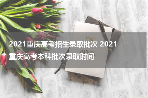 2021重庆高考招生录取批次 2021重庆高考本科批次录取时间