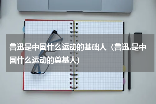 鲁迅是中国什么运动的基础人（鲁迅,是中国什么运动的奠基人）