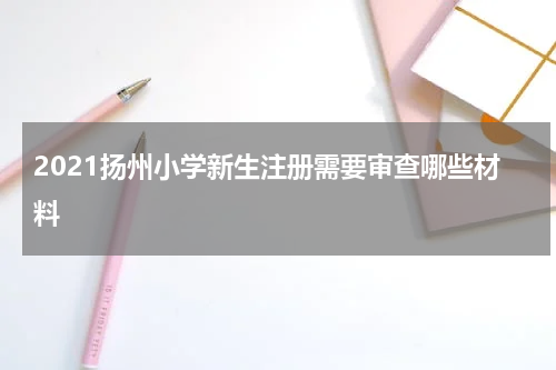 2021扬州小学新生注册需要审查哪些材料