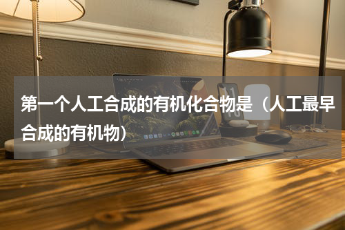 第一个人工合成的有机化合物是（人工最早合成的有机物）