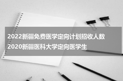 2022新疆免费医学定向计划招收人数 2020新疆医科大学定向医学生