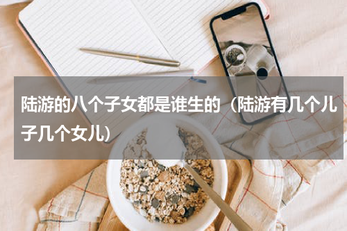 陆游的八个子女都是谁生的（陆游有几个儿子几个女儿）