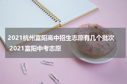 2021杭州富阳高中招生志愿有几个批次 2021富阳中考志愿