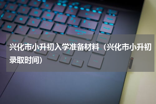 兴化市小升初入学准备材料（兴化市小升初录取时间）
