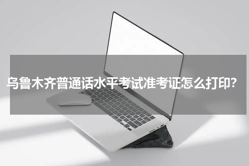乌鲁木齐普通话水平考试准考证怎么打印？