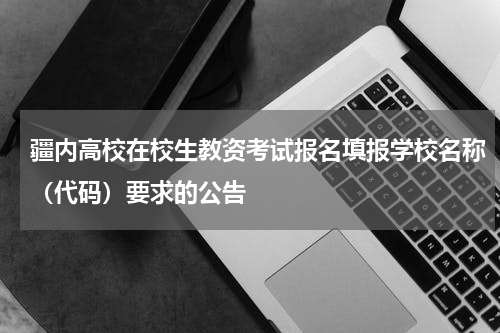 疆内高校在校生教资考试报名填报学校名称（代码）要求的公告