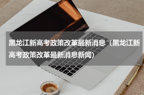 黑龙江新高考政策改革最新消息（黑龙江新高考政策改革最新消息新闻）