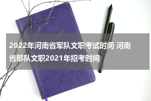 2022年河南省军队文职考试时间 河南省部队文职2021年招考时间